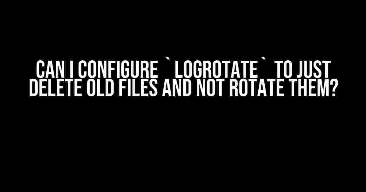 Can I Configure `logrotate` to Just Delete Old Files and Not Rotate Them?